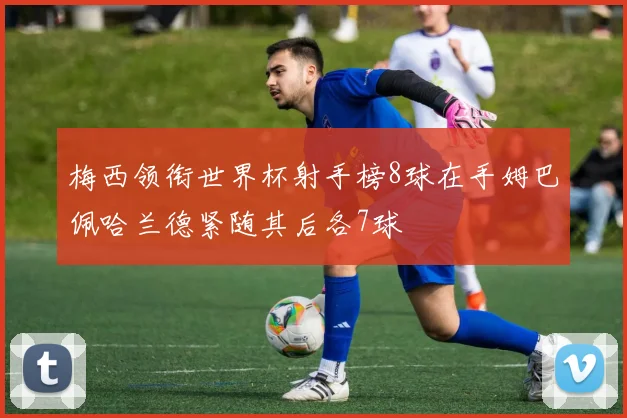 梅西领衔世界杯射手榜8球在手姆巴佩哈兰德紧随其后各7球