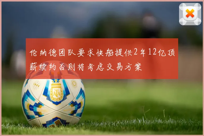 伦纳德团队要求快船提供2年12亿顶薪续约否则将考虑交易方案