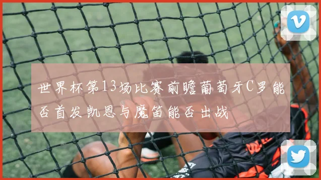 世界杯第13场比赛前瞻葡萄牙C罗能否首发凯恩与魔笛能否出战