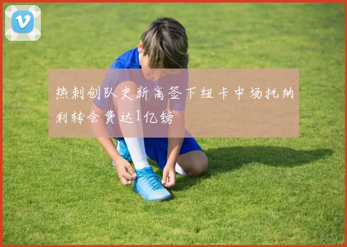 热刺创队史新高签下纽卡中场托纳利转会费达1亿镑