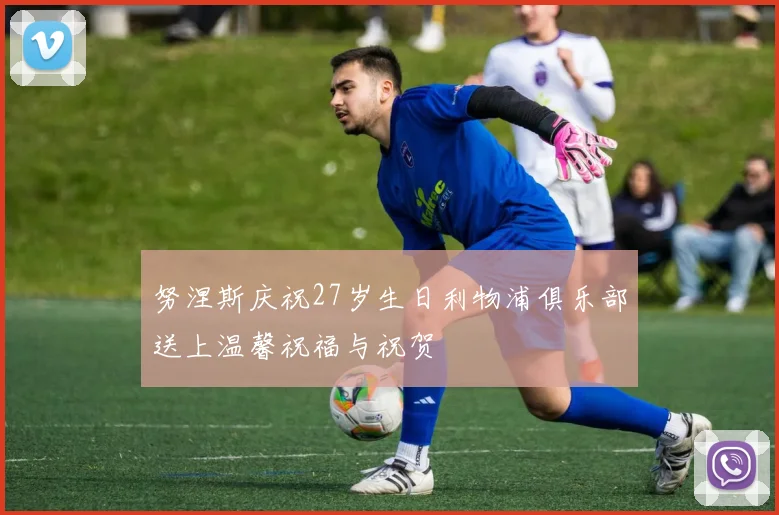 努涅斯庆祝27岁生日利物浦俱乐部送上温馨祝福与祝贺