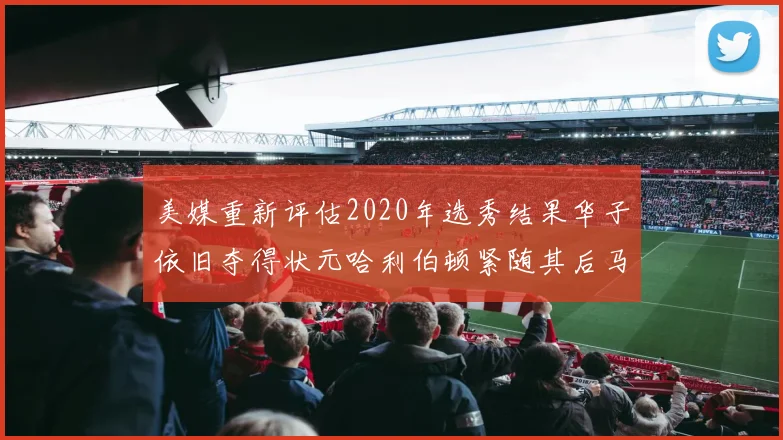 美媒重新评估2020年选秀结果华子依旧夺得状元哈利伯顿紧随其后马克西位列探花