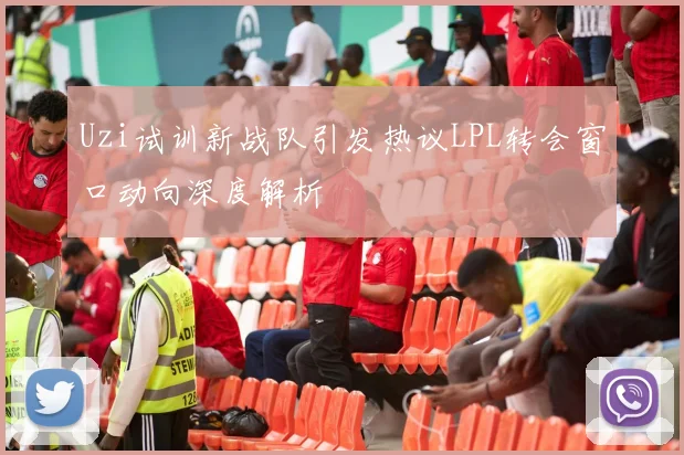 Uzi试训新战队引发热议LPL转会窗口动向深度解析