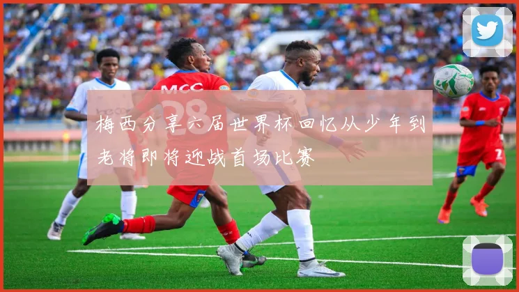 梅西分享六届世界杯回忆从少年到老将即将迎战首场比赛