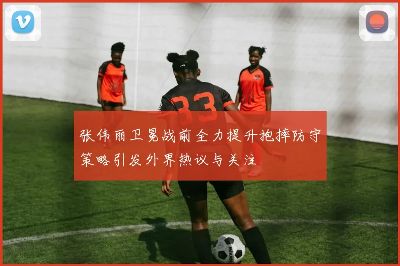 张伟丽卫冕战前全力提升抱摔防守策略引发外界热议与关注