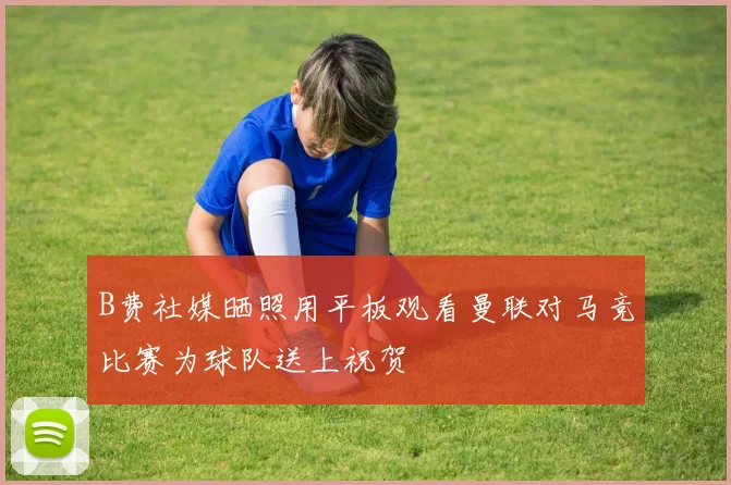 B费社媒晒照用平板观看曼联对马竞比赛为球队送上祝贺